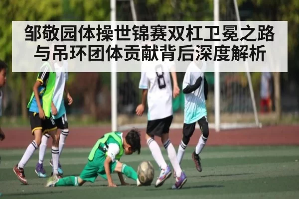 邹敬园体操世锦赛双杠卫冕之路与吊环团体贡献背后深度解析